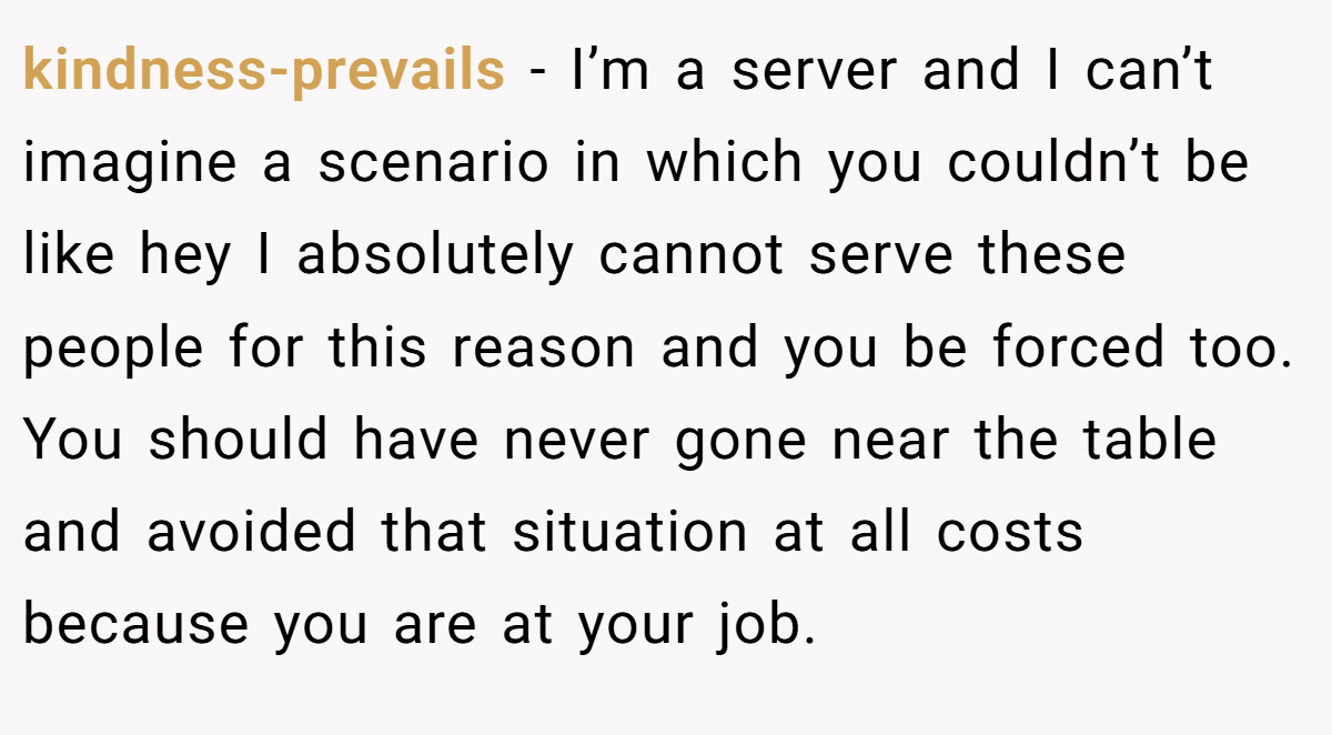 kindness-prevails − I’m a server and I can’t imagine a scenario in which you couldn’t be like hey I absolutely cannot serve these people for this reason and you be forced too. You should have never gone near the table and avoided that situation at all costs because you are at your job.