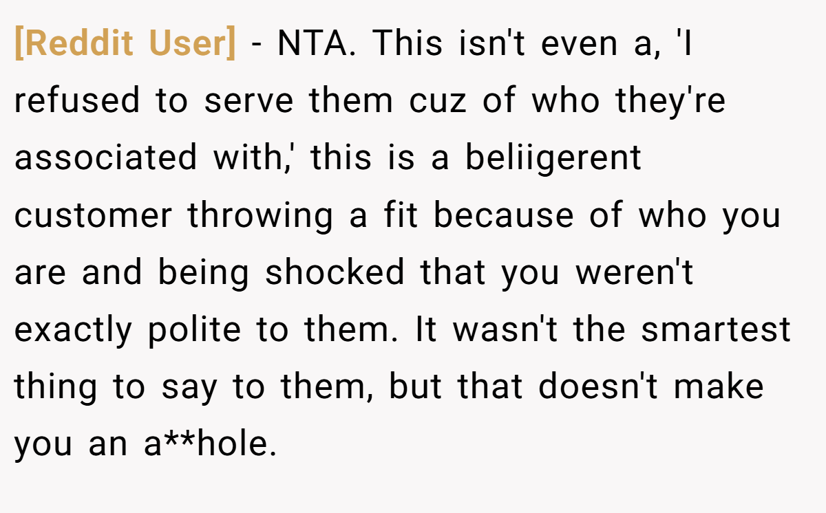 [Reddit User] − NTA. This isn't even a, 'I refused to serve them cuz of who they're associated with,' this is a beliigerent customer throwing a fit because of who you are and being shocked that you weren't exactly polite to them. It wasn't the smartest thing to say to them, but that doesn't make you an a**hole.