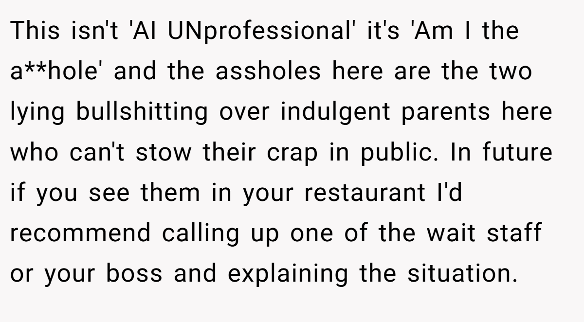 This isn't 'AI UNprofessional' it's 'Am I the a**hole' and the assholes here are the two lying bullshitting over indulgent parents here who can't stow their crap in public. In future if you see them in your restaurant I'd recommend calling up one of the wait staff or your boss and explaining the situation.