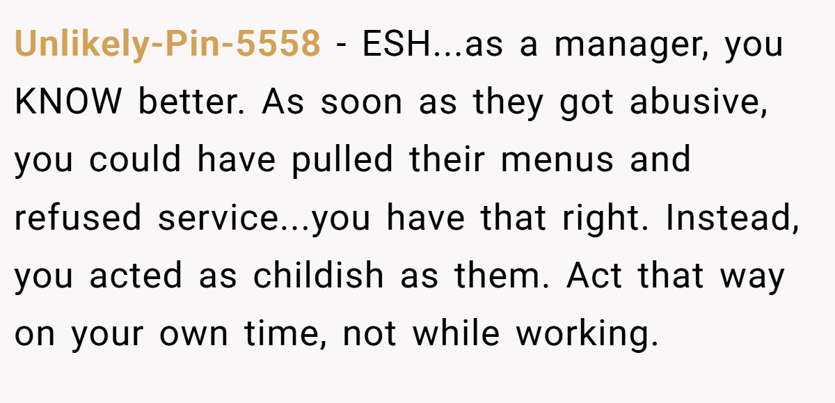 Unlikely-Pin-5558 − ESH...as a manager, you KNOW better. As soon as they got abusive, you could have pulled their menus and refused service...you have that right. Instead, you acted as childish as them. Act that way on your own time, not while working.