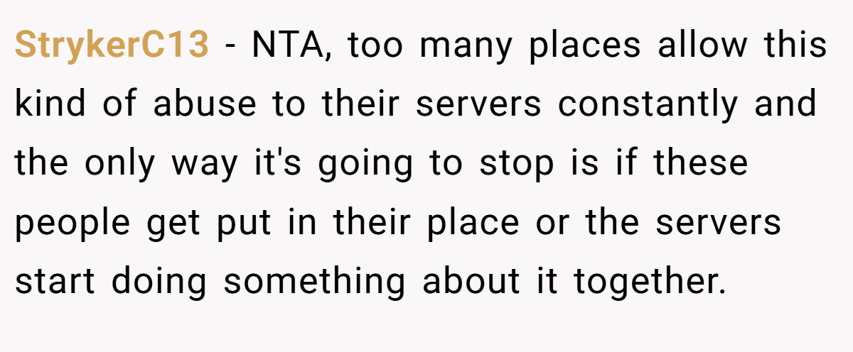 StrykerC13 − NTA, too many places allow this kind of abuse to their servers constantly and the only way it's going to stop is if these people get put in their place or the servers start doing something about it together.