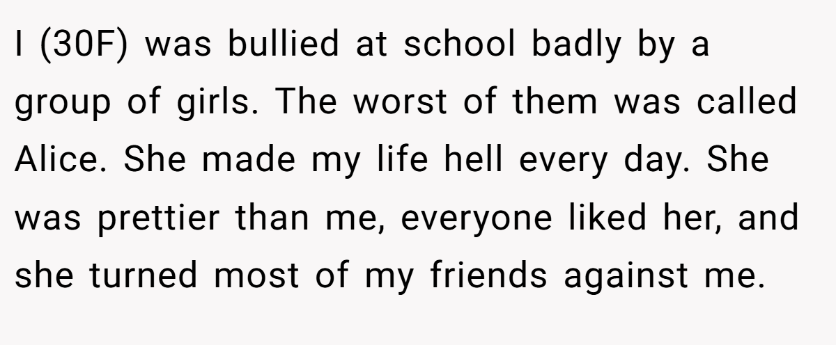 I (30F) was bullied at school badly by a group of girls. The worst of them was called Alice. She made my life hell every day. She was prettier than me, everyone liked her, and she turned most of my friends against me.