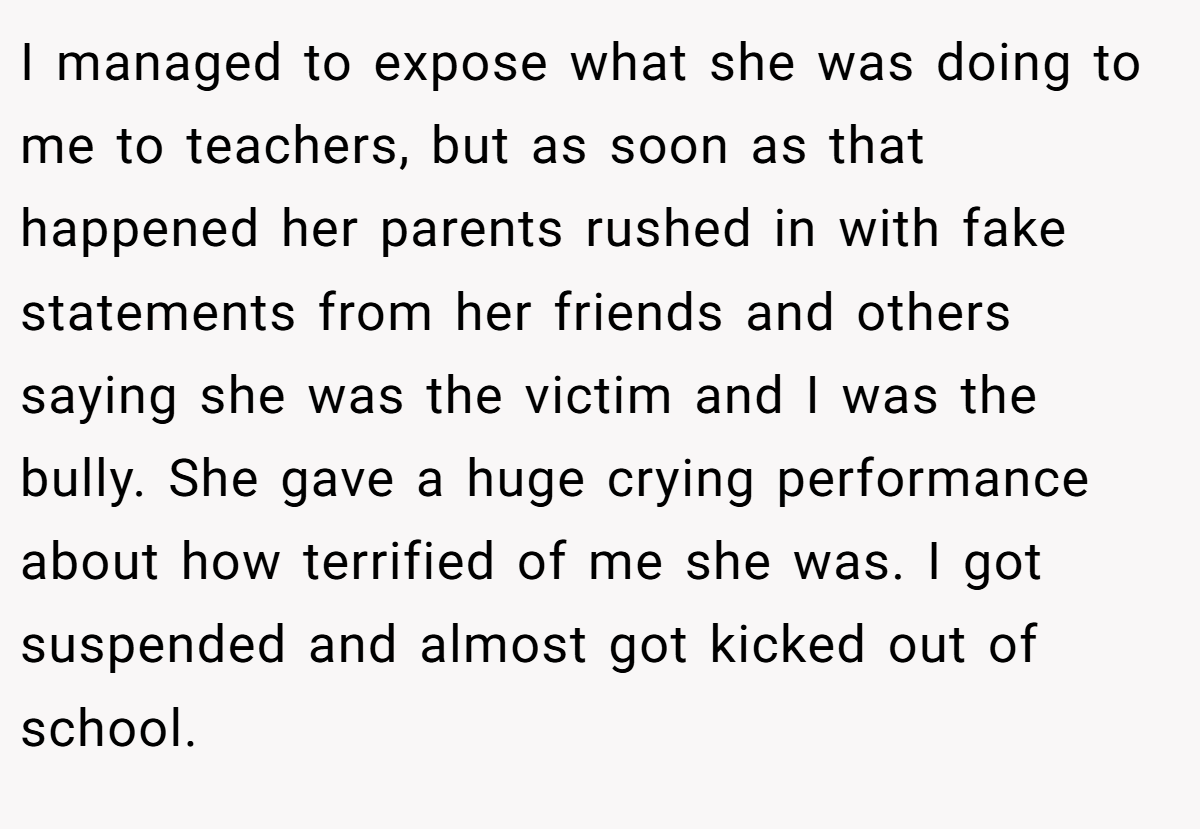 I managed to expose what she was doing to me to teachers, but as soon as that happened her parents rushed in with fake statements from her friends and others saying she was the victim and I was the bully. She gave a huge crying performance about how terrified of me she was. I got suspended and almost got kicked out of school.