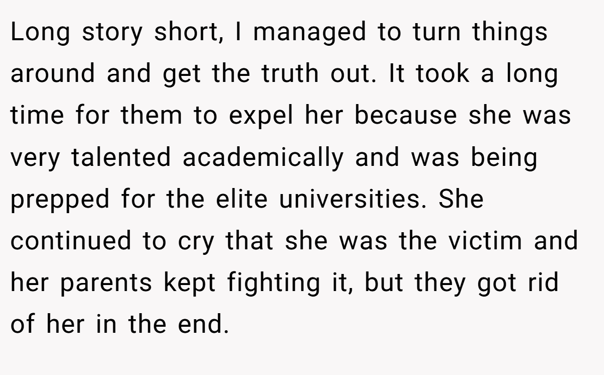 Long story short, I managed to turn things around and get the truth out. It took a long time for them to expel her because she was very talented academically and was being prepped for the elite universities. She continued to cry that she was the victim and her parents kept fighting it, but they got rid of her in the end.