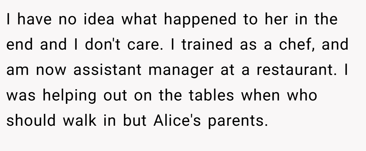 I have no idea what happened to her in the end and I don't care. I trained as a chef, and am now assistant manager at a restaurant. I was helping out on the tables when who should walk in but Alice's parents.
