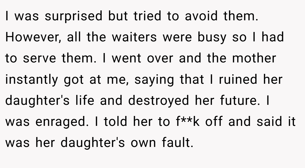 I was surprised but tried to avoid them. However, all the waiters were busy so I had to serve them. I went over and the mother instantly got at me, saying that I ruined her daughter's life and destroyed her future. I was enraged. I told her to f**k off and said it was her daughter's own fault.