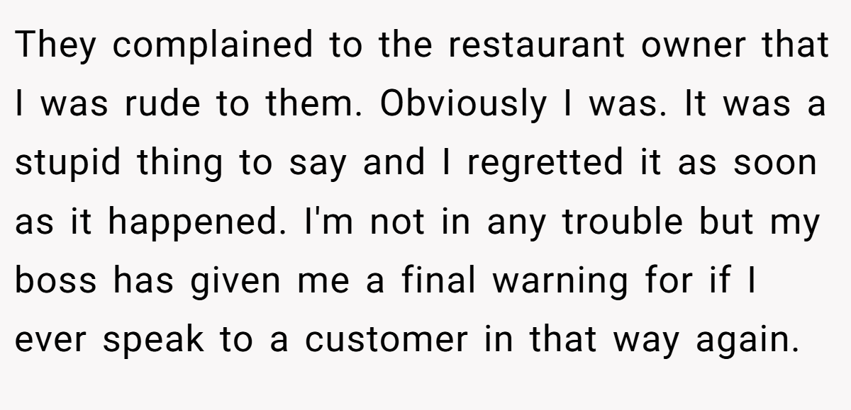 They complained to the restaurant owner that I was rude to them. Obviously I was. It was a stupid thing to say and I regretted it as soon as it happened. I'm not in any trouble but my boss has given me a final warning for if I ever speak to a customer in that way again.