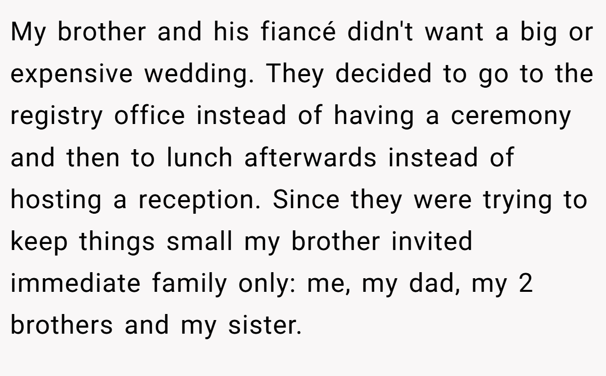 My brother and his fiancé didn't want a big or expensive wedding. They decided to go to the registry office instead of having a ceremony and then to lunch afterwards instead of hosting a reception. Since they were trying to keep things small my brother invited immediate family only: me, my dad, my 2 brothers and my sister.
