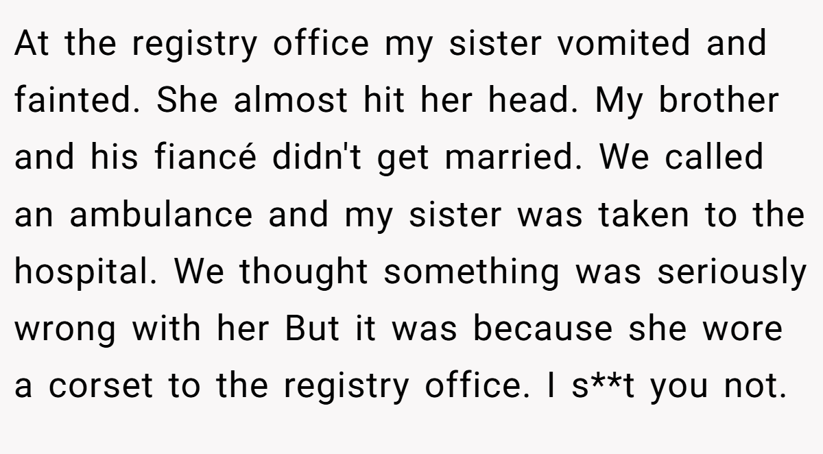 At the registry office my sister vomited and fainted. She almost hit her head. My brother and his fiancé didn't get married. We called an ambulance and my sister was taken to the hospital. We thought something was seriously wrong with her But it was because she wore a corset to the registry office. I s**t you not.