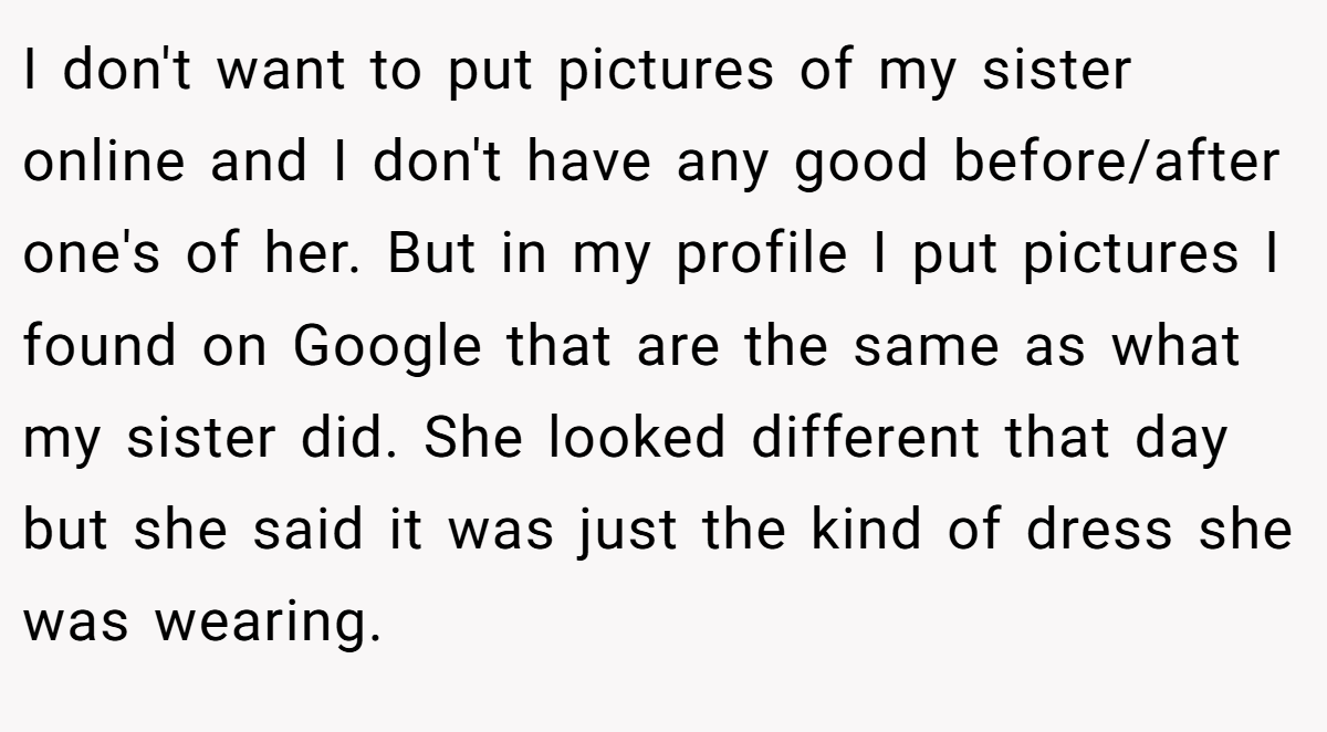 I don't want to put pictures of my sister online and I don't have any good before/after one's of her. But in my profile I put pictures I found on Google that are the same as what my sister did. She looked different that day but she said it was just the kind of dress she was wearing.