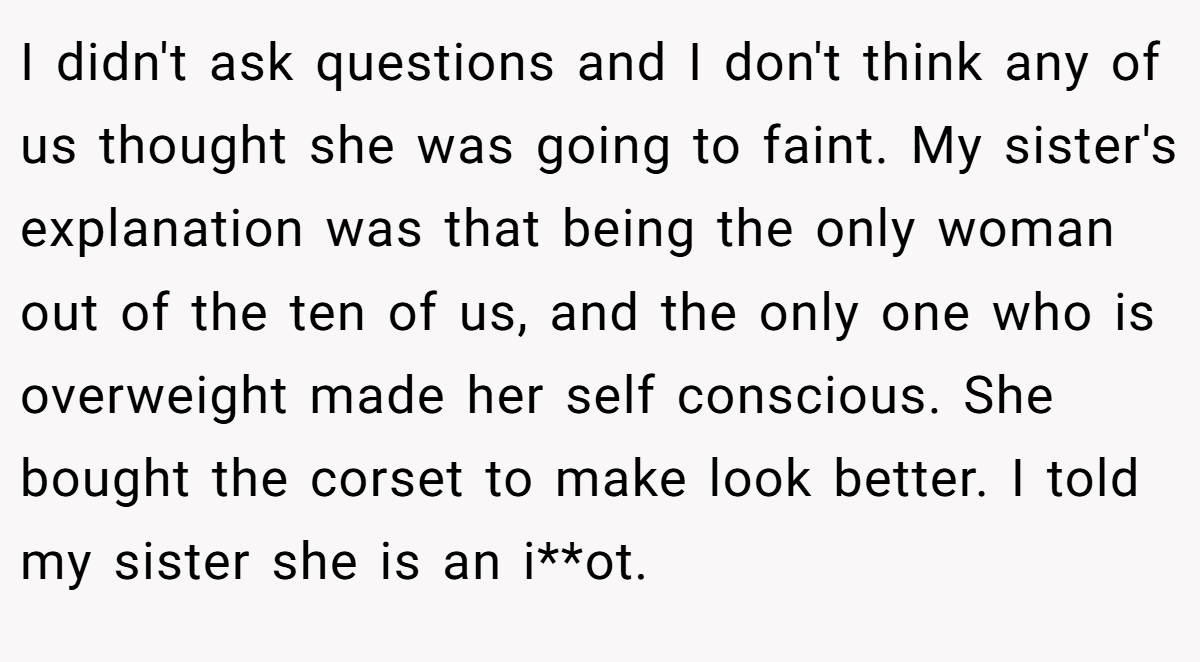 I didn't ask questions and I don't think any of us thought she was going to faint. My sister's explanation was that being the only woman out of the ten of us, and the only one who is overweight made her self conscious. She bought the corset to make look better. I told my sister she is an i**ot.