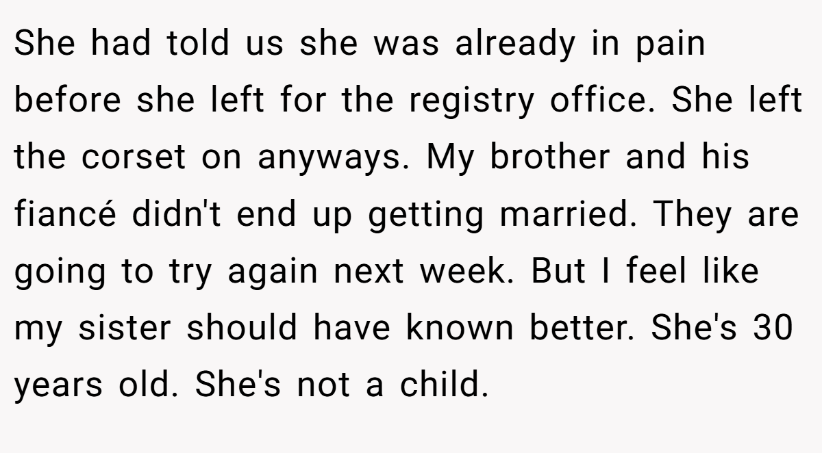 She had told us she was already in pain before she left for the registry office. She left the corset on anyways. My brother and his fiancé didn't end up getting married. They are going to try again next week. But I feel like my sister should have known better. She's 30 years old. She's not a child.