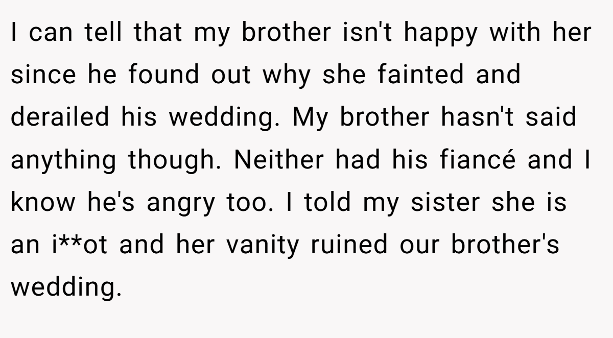 I can tell that my brother isn't happy with her since he found out why she fainted and derailed his wedding. My brother hasn't said anything though. Neither had his fiancé and I know he's angry too. I told my sister she is an i**ot and her vanity ruined our brother's wedding.