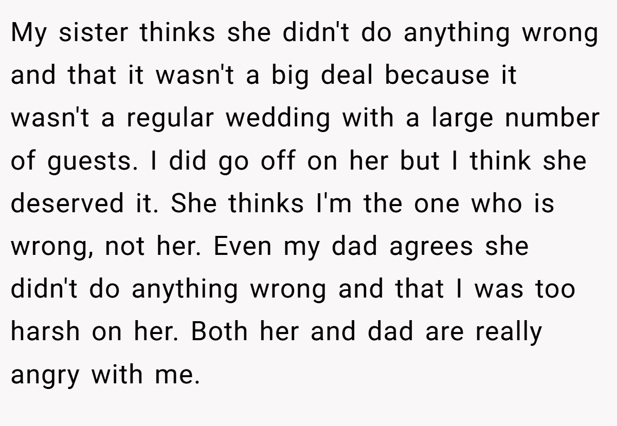 My sister thinks she didn't do anything wrong and that it wasn't a big deal because it wasn't a regular wedding with a large number of guests. I did go off on her but I think she deserved it. She thinks I'm the one who is wrong, not her. Even my dad agrees she didn't do anything wrong and that I was too harsh on her. Both her and dad are really angry with me.