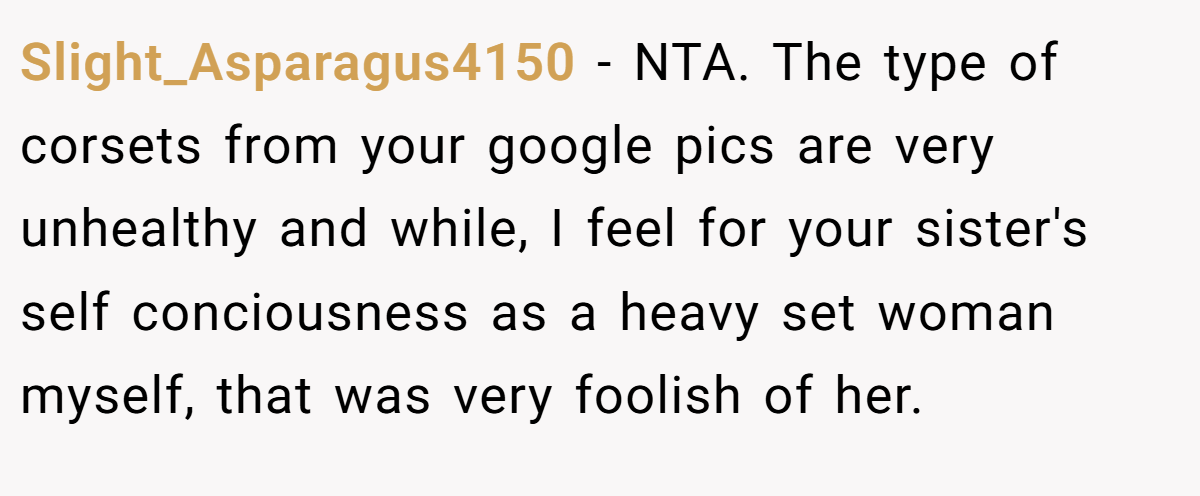 Slight_Asparagus4150 − NTA. The type of corsets from your google pics are very unhealthy and while, I feel for your sister's self conciousness as a heavy set woman myself, that was very foolish of her.