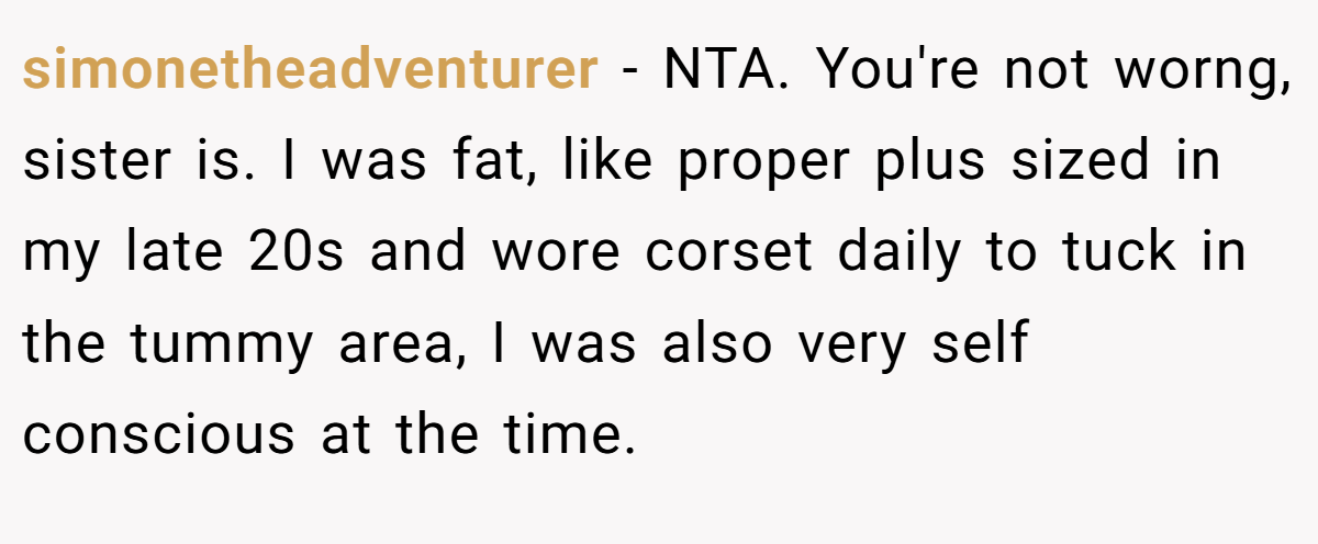 simonetheadventurer − NTA. You're not worng, sister is. I was fat, like proper plus sized in my late 20s and wore corset daily to tuck in the tummy area, I was also very self conscious at the time.