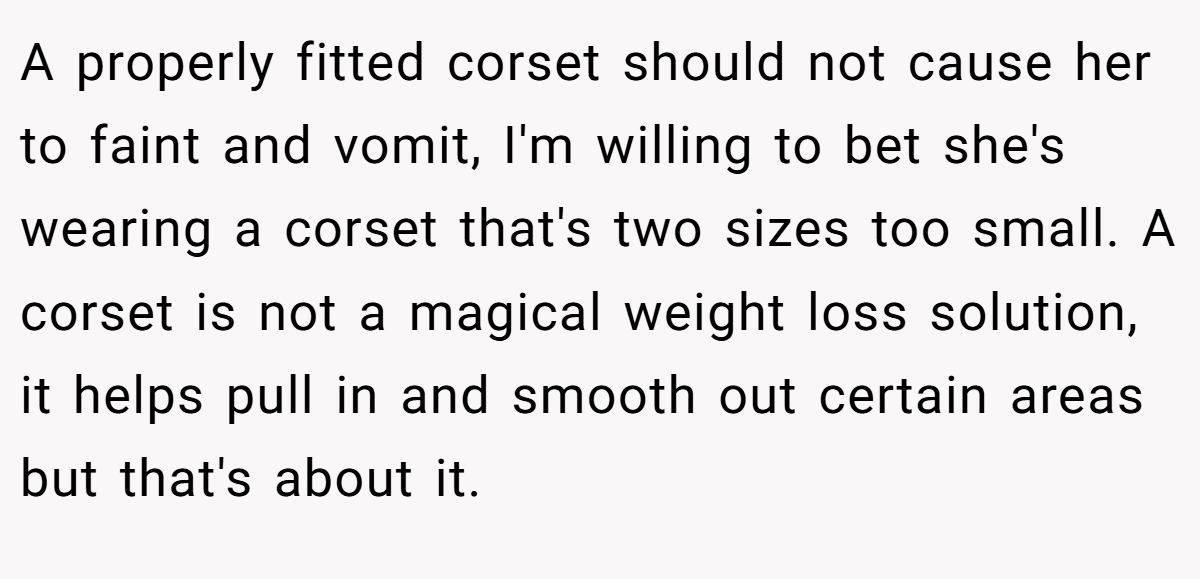 A properly fitted corset should not cause her to faint and vomit, I'm willing to bet she's wearing a corset that's two sizes too small. A corset is not a magical weight loss solution, it helps pull in and smooth out certain areas but that's about it.