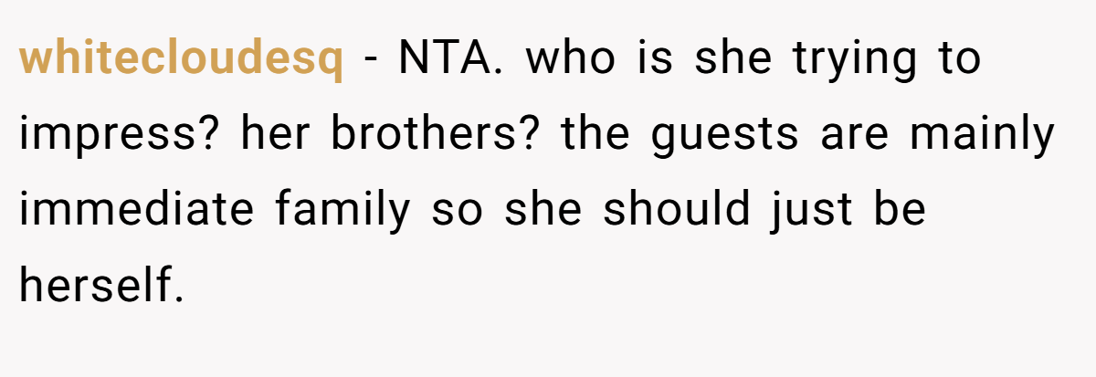 whitecloudesq − NTA. who is she trying to impress? her brothers? the guests are mainly immediate family so she should just be herself.