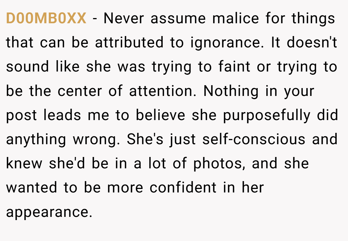 D00MB0XX − Never assume malice for things that can be attributed to ignorance. It doesn't sound like she was trying to faint or trying to be the center of attention. Nothing in your post leads me to believe she purposefully did anything wrong. She's just self-conscious and knew she'd be in a lot of photos, and she wanted to be more confident in her appearance.