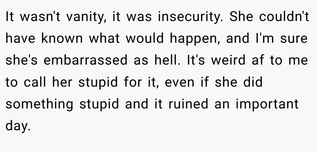 It wasn't vanity, it was insecurity. She couldn't have known what would happen, and I'm sure she's embarrassed as hell. It's weird af to me to call her stupid for it, even if she did something stupid and it ruined an important day.