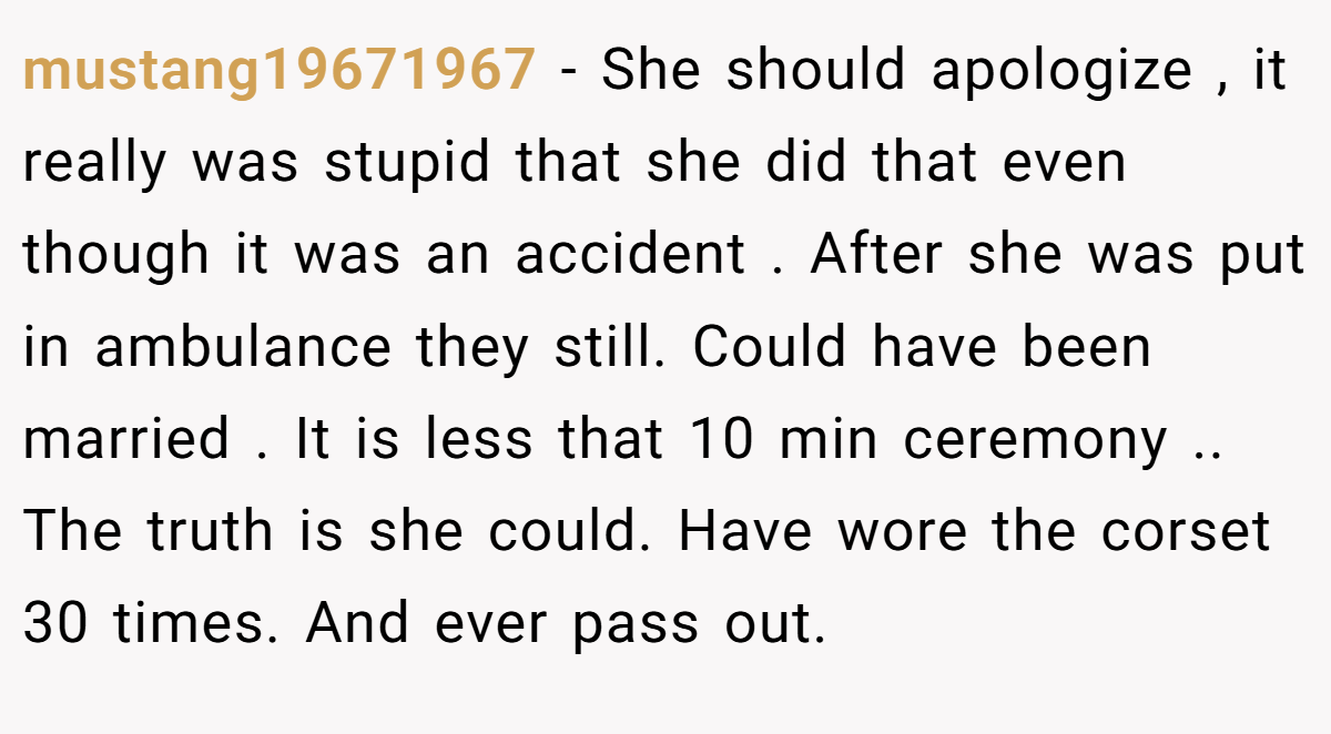 mustang19671967 − She should apologize , it really was stupid that she did that even though it was an accident . After she was put in ambulance they still. Could have been married . It is less that 10 min ceremony .. The truth is she could. Have wore the corset 30 times. And ever pass out.