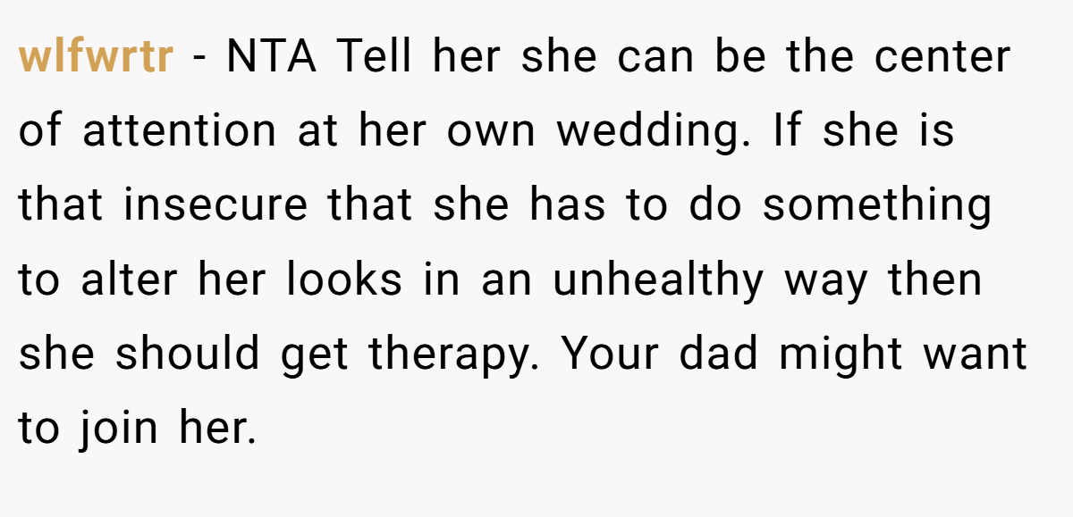 wlfwrtr − NTA Tell her she can be the center of attention at her own wedding. If she is that insecure that she has to do something to alter her looks in an unhealthy way then she should get therapy. Your dad might want to join her.