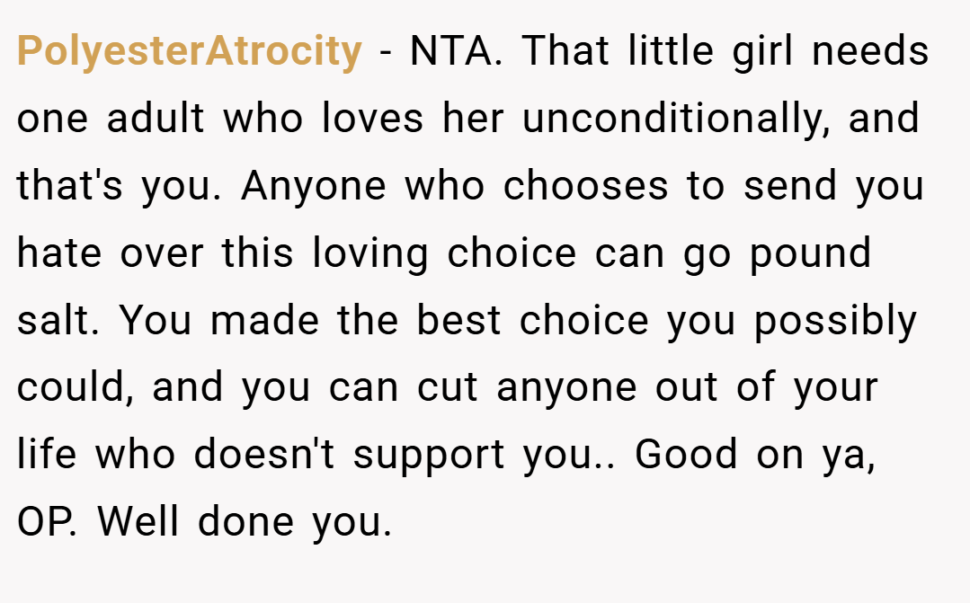 PolyesterAtrocity − NTA. That little girl needs one adult who loves her unconditionally, and that's you. Anyone who chooses to send you hate over this loving choice can go pound salt. You made the best choice you possibly could, and you can cut anyone out of your life who doesn't support you.. Good on ya, OP. Well done you.