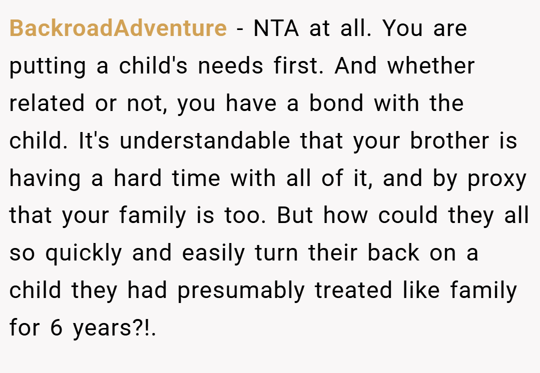 BackroadAdventure − NTA at all. You are putting a child's needs first. And whether related or not, you have a bond with the child. It's understandable that your brother is having a hard time with all of it, and by proxy that your family is too. But how could they all so quickly and easily turn their back on a child they had presumably treated like family for 6 years?!.
