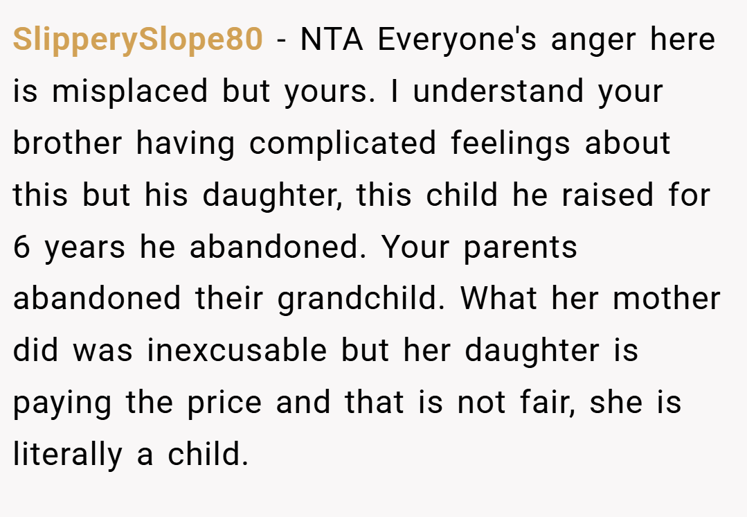 SlipperySlope80 − NTA Everyone's anger here is misplaced but yours. I understand your brother having complicated feelings about this but his daughter, this child he raised for 6 years he abandoned. Your parents abandoned their grandchild. What her mother did was inexcusable but her daughter is paying the price and that is not fair, she is literally a child.