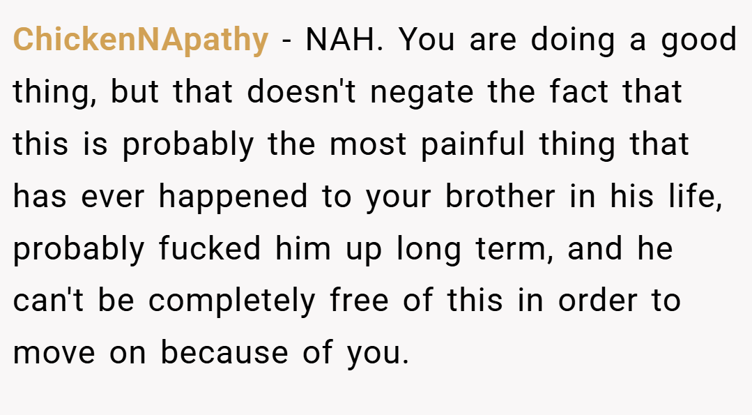 ChickenNApathy − NAH. You are doing a good thing, but that doesn't negate the fact that this is probably the most painful thing that has ever happened to your brother in his life, probably fucked him up long term, and he can't be completely free of this in order to move on because of you.