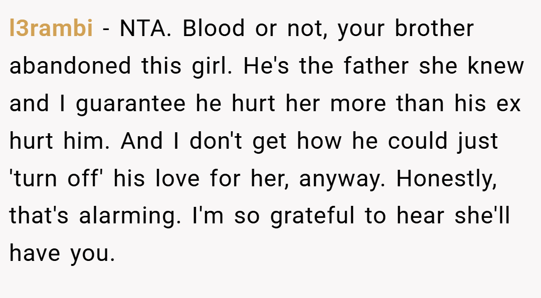 l3rambi − NTA. Blood or not, your brother abandoned this girl. He's the father she knew and I guarantee he hurt her more than his ex hurt him. And I don't get how he could just 'turn off' his love for her, anyway. Honestly, that's alarming. I'm so grateful to hear she'll have you.