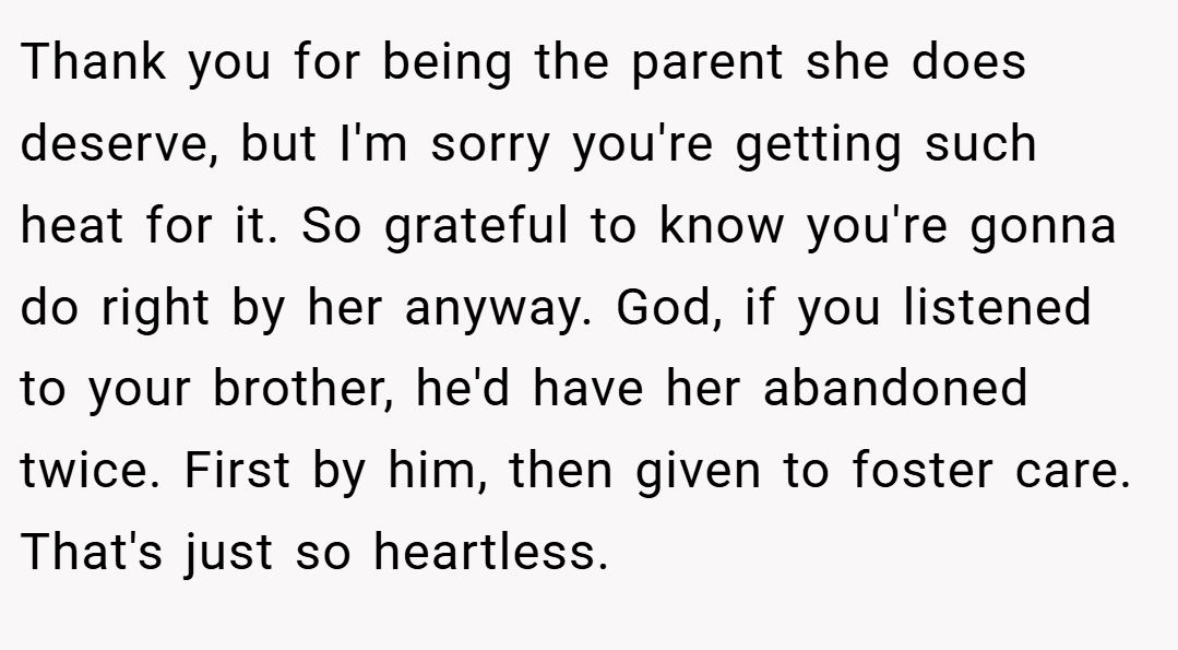 Thank you for being the parent she does deserve, but I'm sorry you're getting such heat for it. So grateful to know you're gonna do right by her anyway. God, if you listened to your brother, he'd have her abandoned twice. First by him, then given to foster care. That's just so heartless.