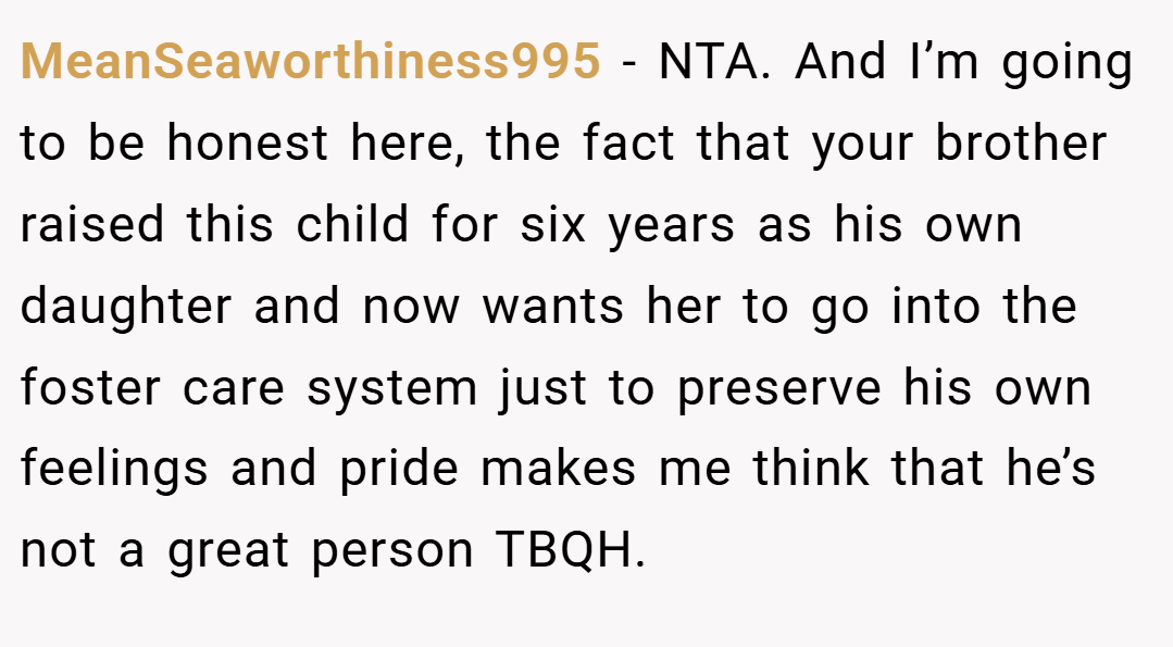 MeanSeaworthiness995 − NTA. And I’m going to be honest here, the fact that your brother raised this child for six years as his own daughter and now wants her to go into the foster care system just to preserve his own feelings and pride makes me think that he’s not a great person TBQH.