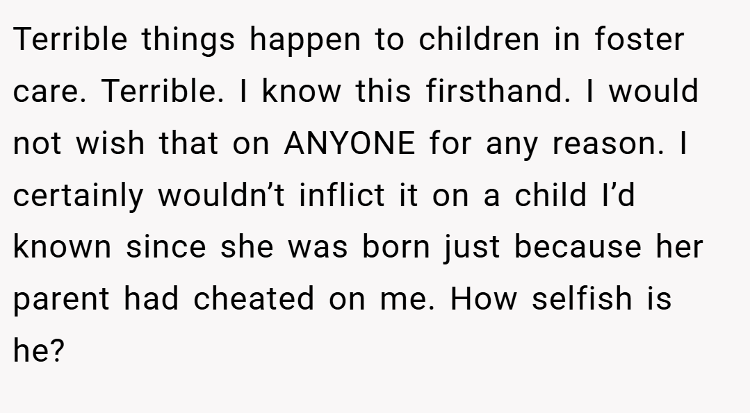 Terrible things happen to children in foster care. Terrible. I know this firsthand. I would not wish that on ANYONE for any reason. I certainly wouldn’t inflict it on a child I’d known since she was born just because her parent had cheated on me. How selfish is he?
