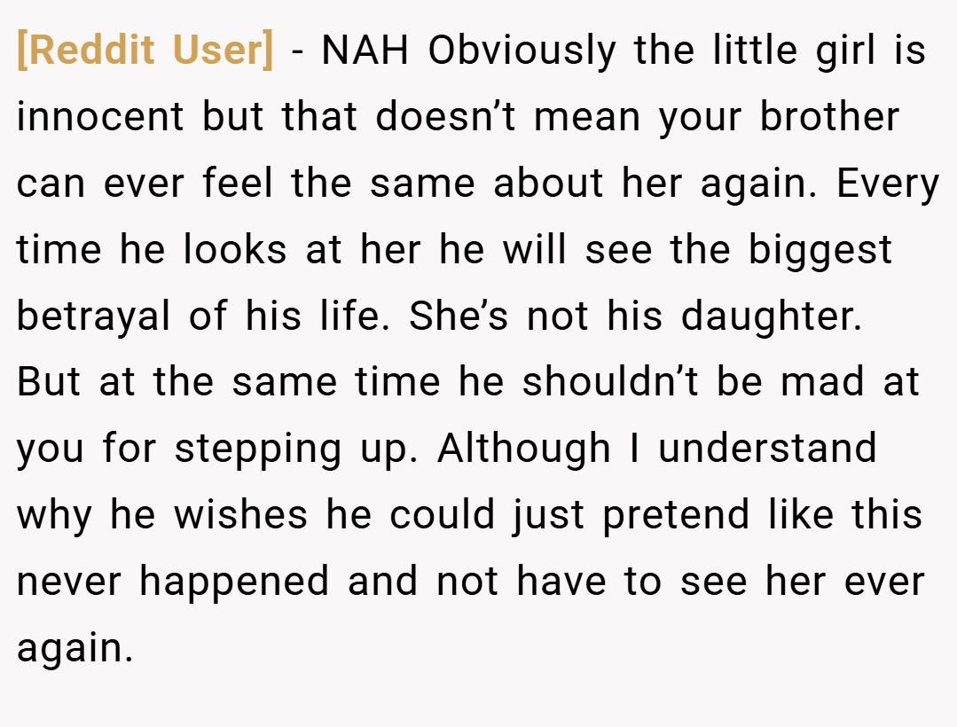 [Reddit User] − NAH Obviously the little girl is innocent but that doesn’t mean your brother can ever feel the same about her again. Every time he looks at her he will see the biggest betrayal of his life. She’s not his daughter. But at the same time he shouldn’t be mad at you for stepping up. Although I understand why he wishes he could just pretend like this never happened and not have to see her ever again.