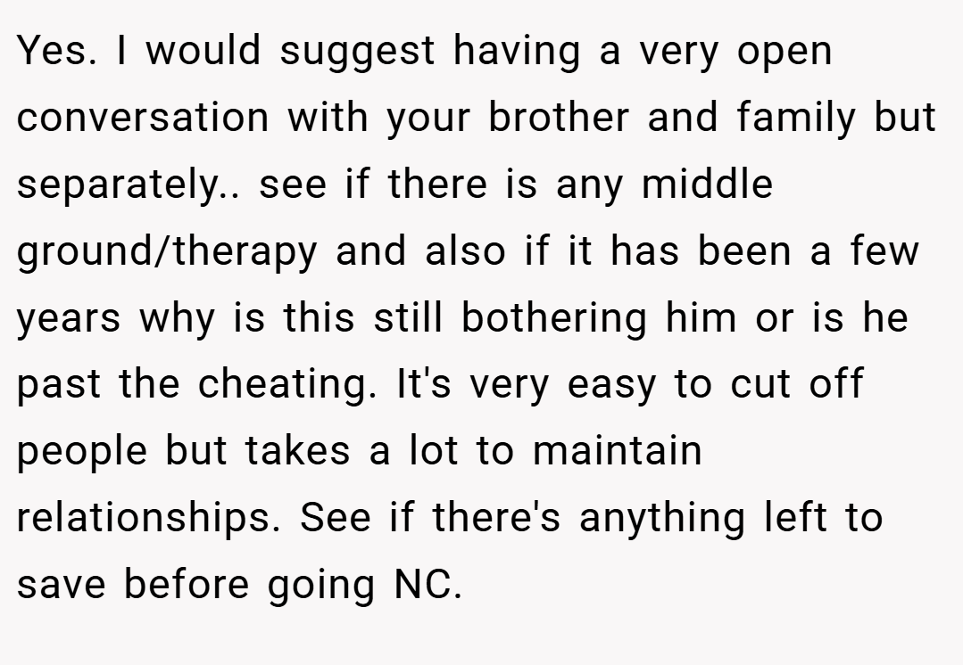 Yes. I would suggest having a very open conversation with your brother and family but separately.. see if there is any middle ground/therapy and also if it has been a few years why is this still bothering him or is he past the cheating. It's very easy to cut off people but takes a lot to maintain relationships. See if there's anything left to save before going NC.