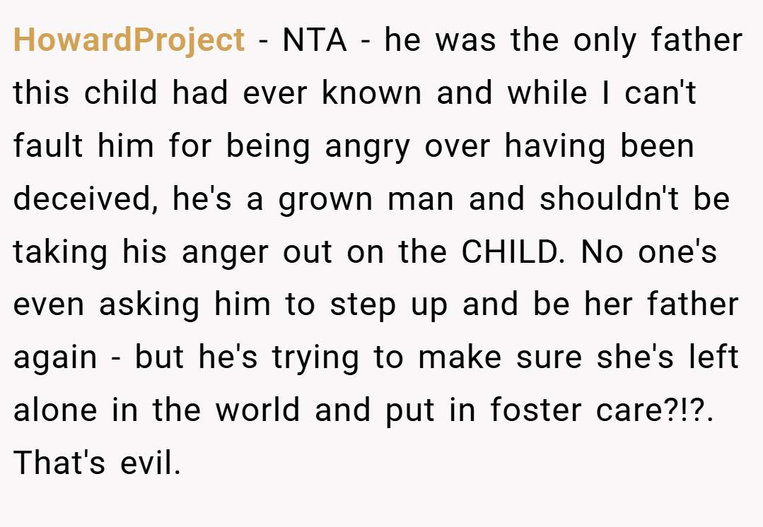 HowardProject − NTA - he was the only father this child had ever known and while I can't fault him for being angry over having been deceived, he's a grown man and shouldn't be taking his anger out on the CHILD. No one's even asking him to step up and be her father again - but he's trying to make sure she's left alone in the world and put in foster care?!?. That's evil.