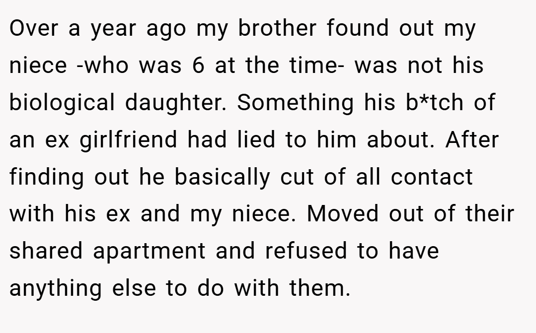 Over a year ago my brother found out my niece -who was 6 at the time- was not his biological daughter. Something his b*tch of an ex girlfriend had lied to him about. After finding out he basically cut of all contact with his ex and my niece. Moved out of their shared apartment and refused to have anything else to do with them.