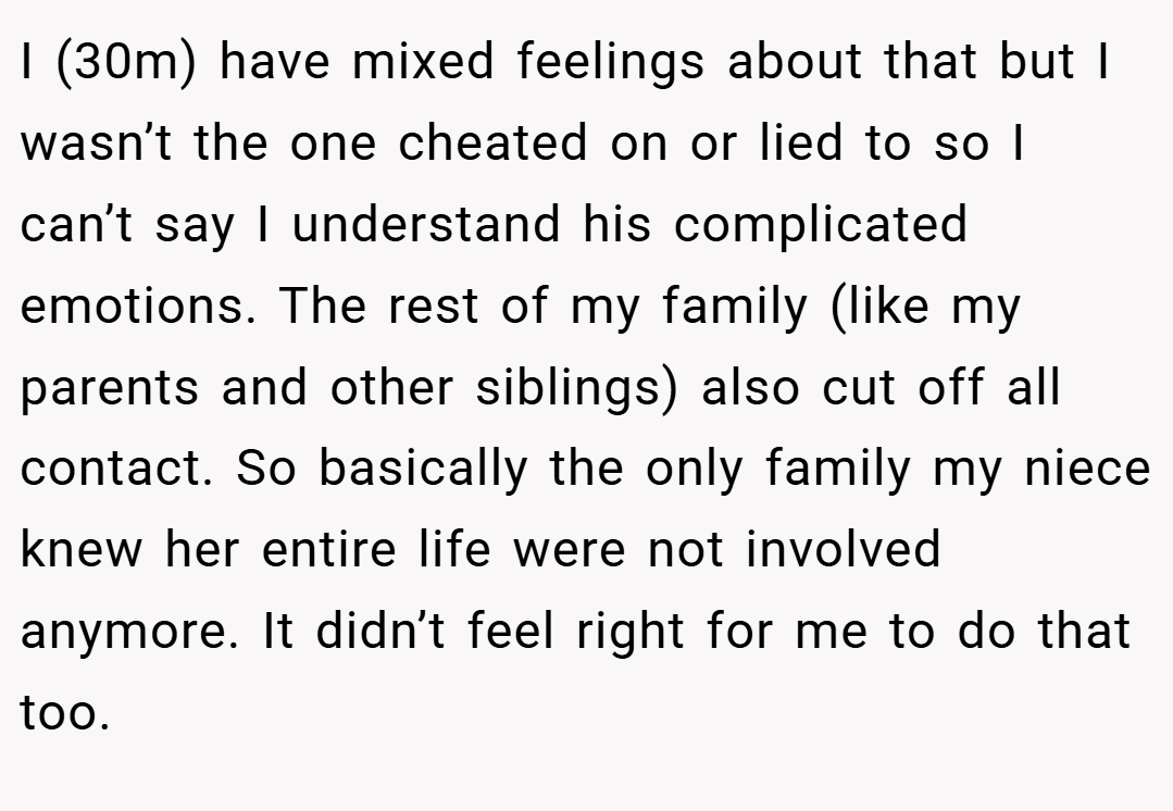 I (30m) have mixed feelings about that but I wasn’t the one cheated on or lied to so I can’t say I understand his complicated emotions. The rest of my family (like my parents and other siblings) also cut off all contact. So basically the only family my niece knew her entire life were not involved anymore. It didn’t feel right for me to do that too.