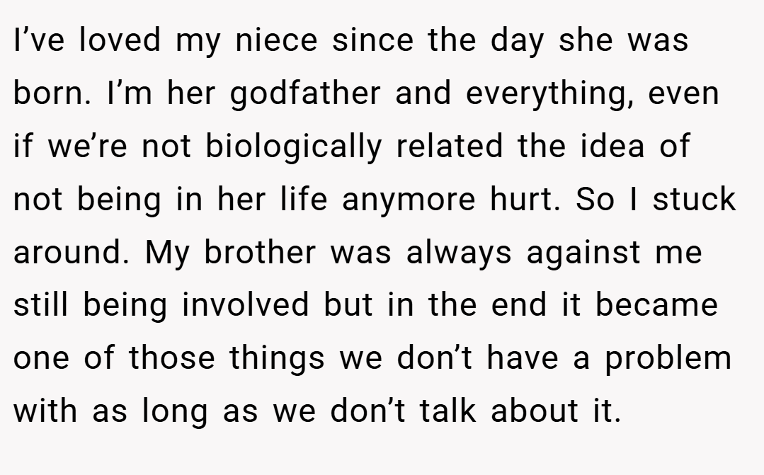 I’ve loved my niece since the day she was born. I’m her godfather and everything, even if we’re not biologically related the idea of not being in her life anymore hurt. So I stuck around. My brother was always against me still being involved but in the end it became one of those things we don’t have a problem with as long as we don’t talk about it.