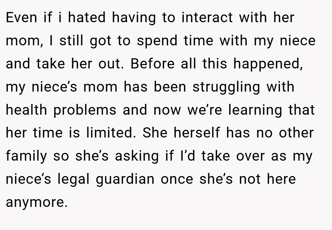 Even if i hated having to interact with her mom, I still got to spend time with my niece and take her out. Before all this happened, my niece’s mom has been struggling with health problems and now we’re learning that her time is limited. She herself has no other family so she’s asking if I’d take over as my niece’s legal guardian once she’s not here anymore.