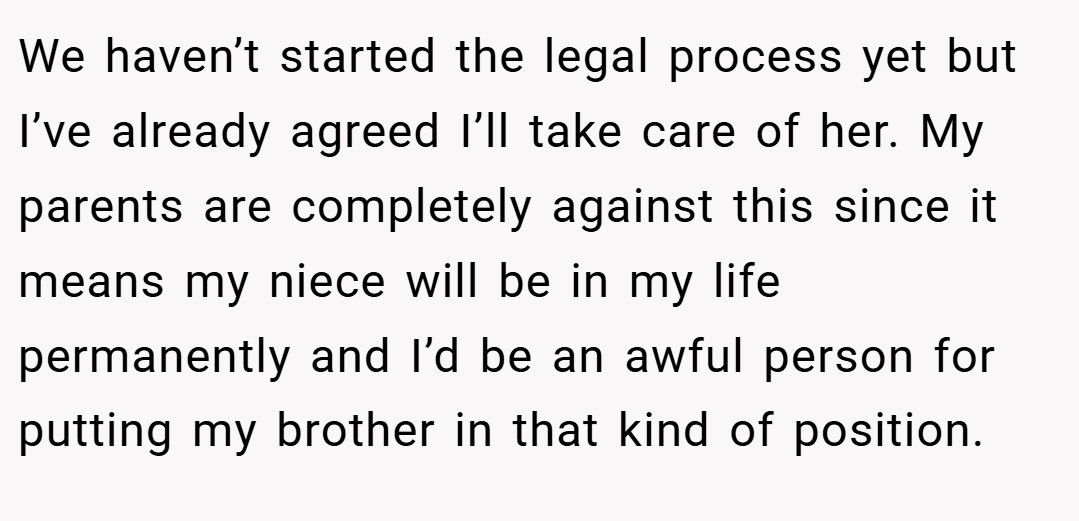 We haven’t started the legal process yet but I’ve already agreed I’ll take care of her. My parents are completely against this since it means my niece will be in my life permanently and I’d be an awful person for putting my brother in that kind of position.