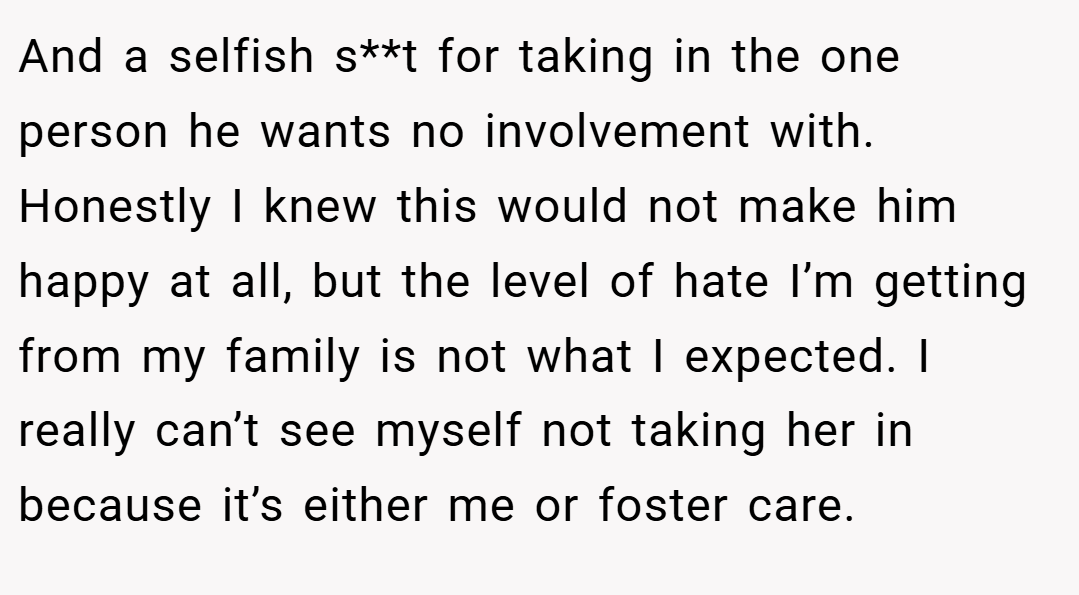 And a selfish s**t for taking in the one person he wants no involvement with. Honestly I knew this would not make him happy at all, but the level of hate I’m getting from my family is not what I expected. I really can’t see myself not taking her in because it’s either me or foster care.