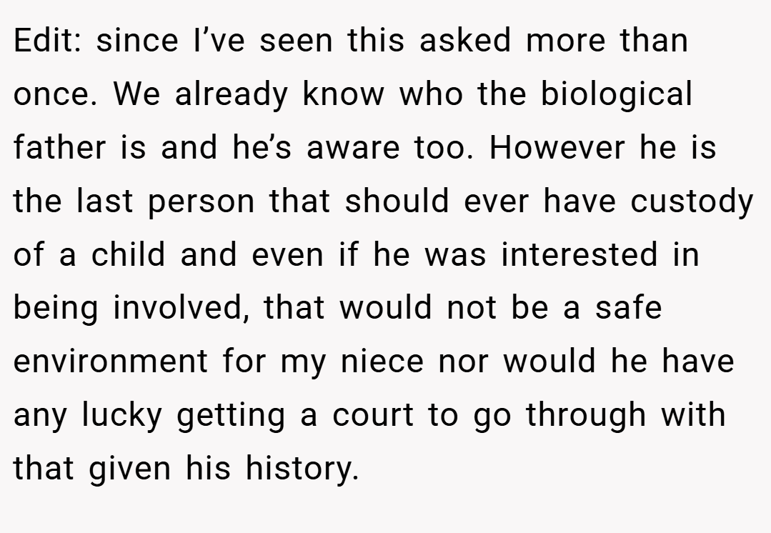 Edit: since I’ve seen this asked more than once. We already know who the biological father is and he’s aware too. However he is the last person that should ever have custody of a child and even if he was interested in being involved, that would not be a safe environment for my niece nor would he have any lucky getting a court to go through with that given his history.