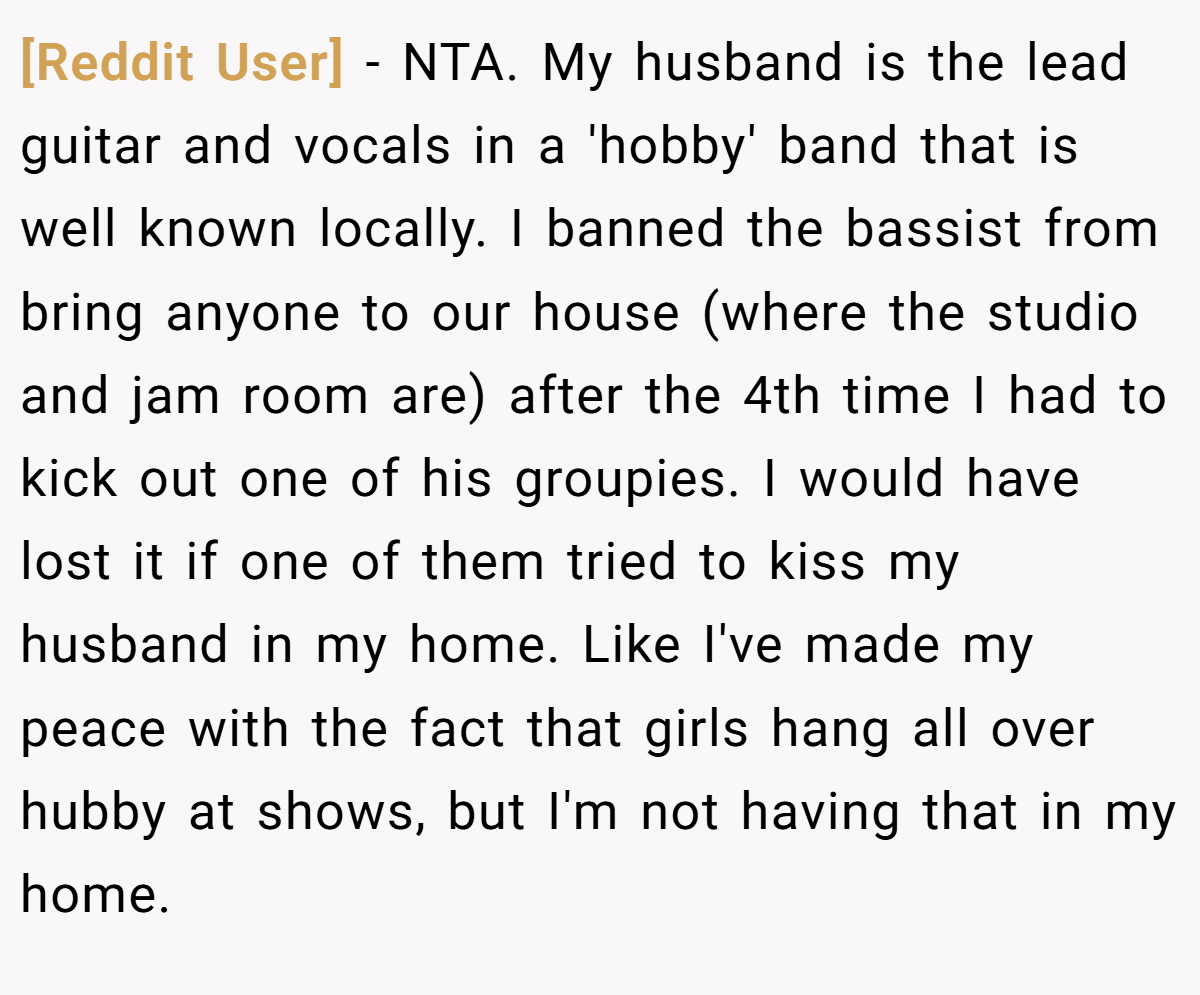 [Reddit User] − NTA. My husband is the lead guitar and vocals in a 'hobby' band that is well known locally. I banned the bassist from bring anyone to our house (where the studio and jam room are) after the 4th time I had to kick out one of his groupies. I would have lost it if one of them tried to kiss my husband in my home. Like I've made my peace with the fact that girls hang all over hubby at shows, but I'm not having that in my home.