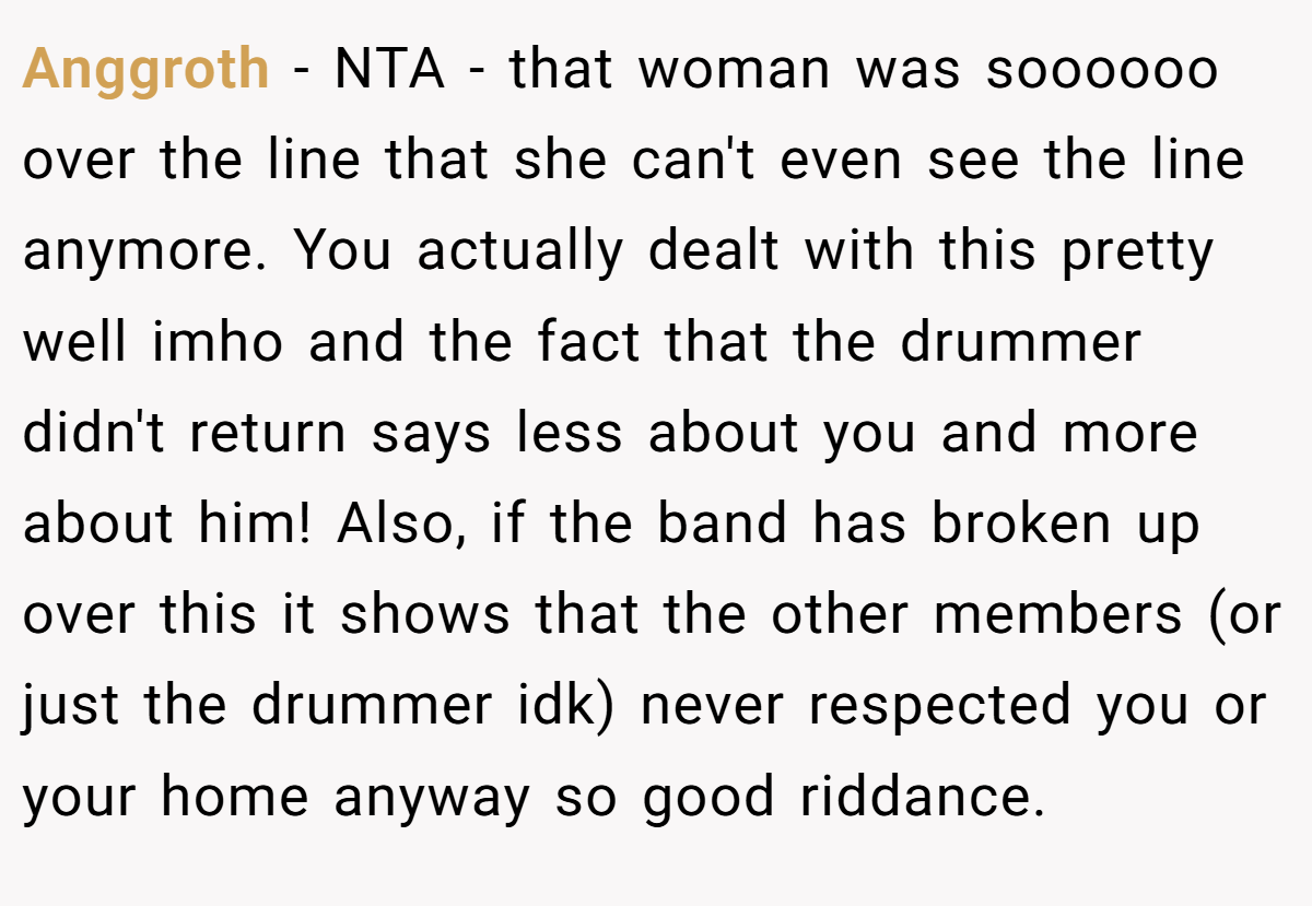 Anggroth − NTA - that woman was soooooo over the line that she can't even see the line anymore. You actually dealt with this pretty well imho and the fact that the drummer didn't return says less about you and more about him! Also, if the band has broken up over this it shows that the other members (or just the drummer idk) never respected you or your home anyway so good riddance.