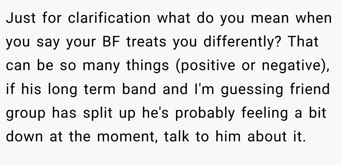 Just for clarification what do you mean when you say your BF treats you differently? That can be so many things (positive or negative), if his long term band and I'm guessing friend group has split up he's probably feeling a bit down at the moment, talk to him about it.