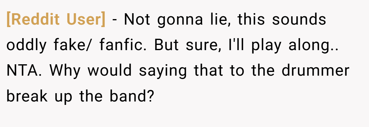 [Reddit User] − Not gonna lie, this sounds oddly fake/ fanfic. But sure, I'll play along.. NTA. Why would saying that to the drummer break up the band?