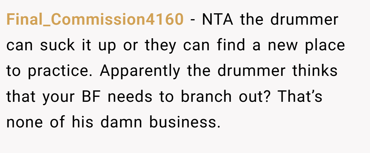 Final_Commission4160 − NTA the drummer can suck it up or they can find a new place to practice. Apparently the drummer thinks that your BF needs to branch out? That’s none of his damn business.