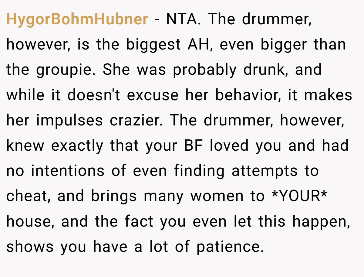 HygorBohmHubner − NTA. The drummer, however, is the biggest AH, even bigger than the groupie. She was probably drunk, and while it doesn't excuse her behavior, it makes her impulses crazier. The drummer, however, knew exactly that your BF loved you and had no intentions of even finding attempts to cheat, and brings many women to *YOUR* house, and the fact you even let this happen, shows you have a lot of patience.